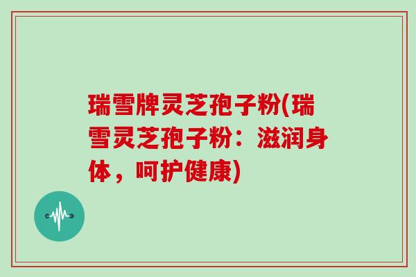 瑞雪牌灵芝孢子粉(瑞雪灵芝孢子粉：滋润身体，呵护健康)