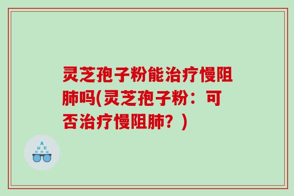灵芝孢子粉能慢阻吗(灵芝孢子粉：可否慢阻？)