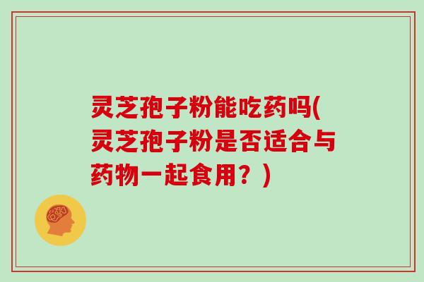 灵芝孢子粉能吃药吗(灵芝孢子粉是否适合与一起食用？)