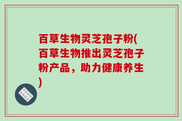 百草生物灵芝孢子粉(百草生物推出灵芝孢子粉产品，助力健康养生)