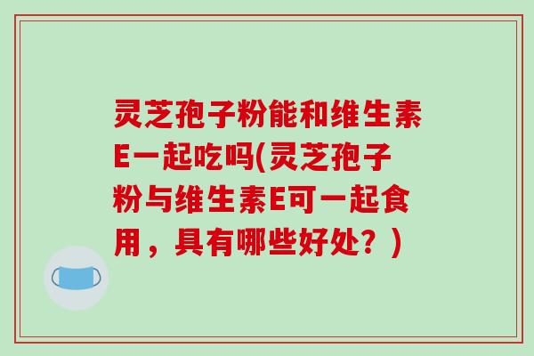 灵芝孢子粉能和维生素E一起吃吗(灵芝孢子粉与维生素E可一起食用，具有哪些好处？)