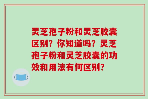 灵芝孢子粉和灵芝胶囊区别？你知道吗？灵芝孢子粉和灵芝胶囊的功效和用法有何区别？