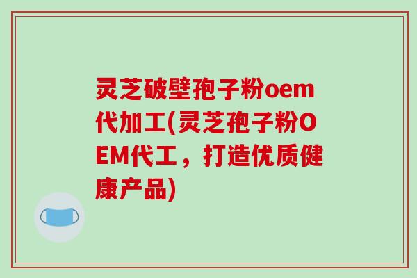 灵芝破壁孢子粉oem代加工(灵芝孢子粉OEM代工，打造优质健康产品)