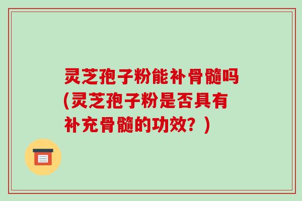 灵芝孢子粉能补骨髓吗(灵芝孢子粉是否具有补充骨髓的功效？)