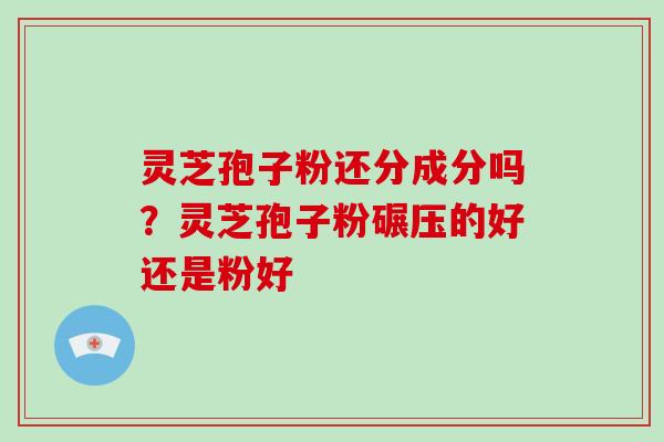灵芝孢子粉还分成分吗？灵芝孢子粉碾压的好还是粉好
