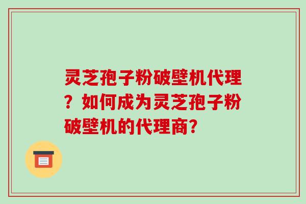灵芝孢子粉破壁机代理？如何成为灵芝孢子粉破壁机的代理商？