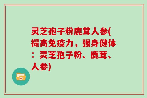 灵芝孢子粉鹿茸人参(提高免疫力，强身健体：灵芝孢子粉、鹿茸、人参)