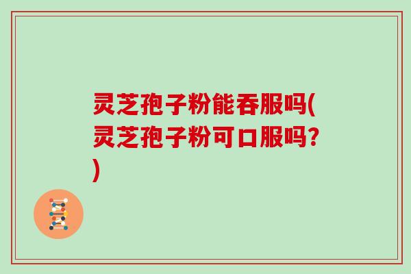 灵芝孢子粉能吞服吗(灵芝孢子粉可口服吗？)