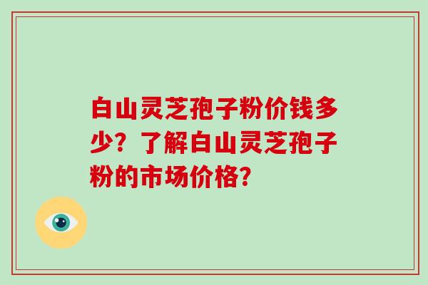 白山灵芝孢子粉价钱多少？了解白山灵芝孢子粉的市场价格？