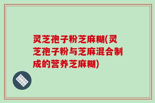 灵芝孢子粉芝麻糊(灵芝孢子粉与芝麻混合制成的营养芝麻糊)