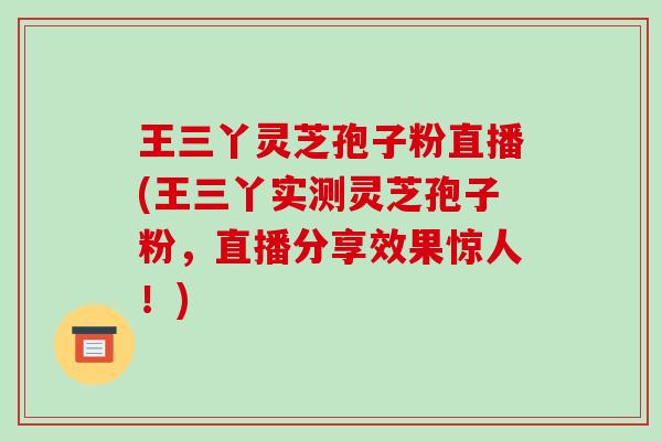 王三丫灵芝孢子粉直播(王三丫实测灵芝孢子粉，直播分享效果惊人！)