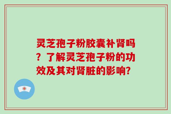 灵芝孢子粉胶囊补吗？了解灵芝孢子粉的功效及其对脏的影响？