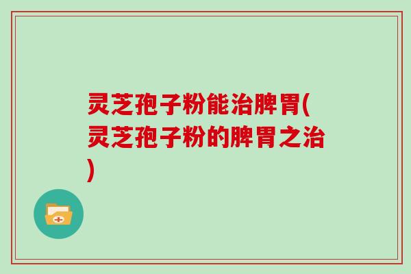 灵芝孢子粉能脾胃(灵芝孢子粉的脾胃之)