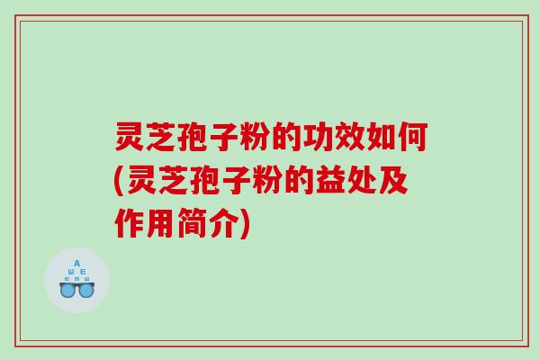 灵芝孢子粉的功效如何(灵芝孢子粉的益处及作用简介)