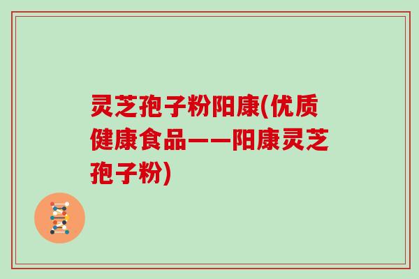 灵芝孢子粉阳康(优质健康食品——阳康灵芝孢子粉)