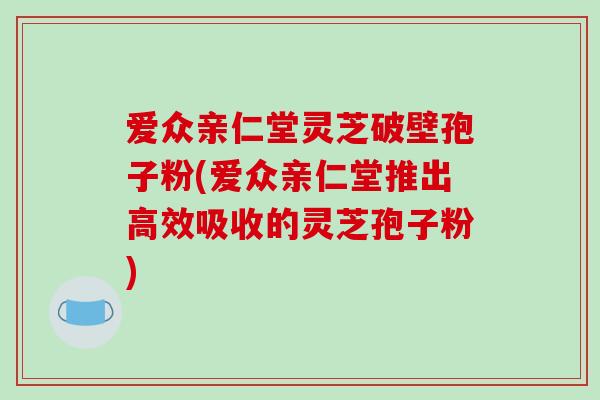 爱众亲仁堂灵芝破壁孢子粉(爱众亲仁堂推出高效吸收的灵芝孢子粉)