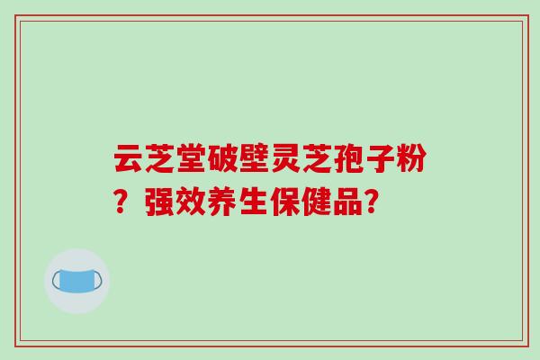 云芝堂破壁灵芝孢子粉？强效养生保健品？