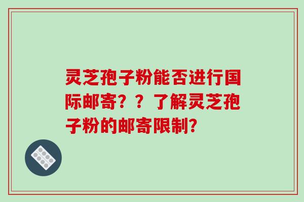 灵芝孢子粉能否进行国际邮寄？？了解灵芝孢子粉的邮寄限制？