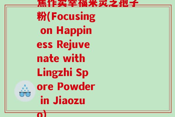 焦作卖幸福来灵芝孢子粉(Focusing on Happiness Rejuvenate with Lingzhi Spore Powder in Jiaozuo)