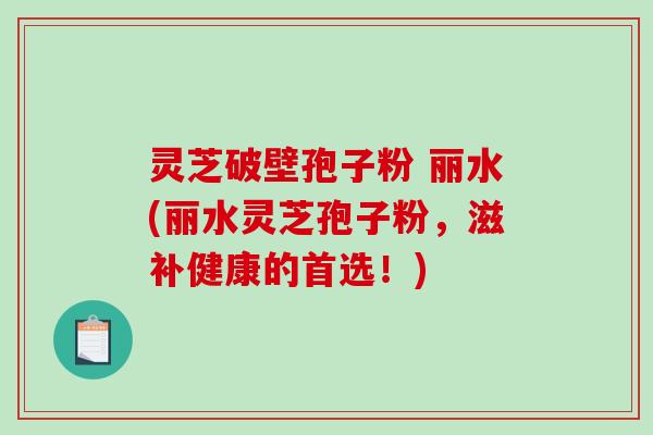 灵芝破壁孢子粉 丽水(丽水灵芝孢子粉，滋补健康的首选！)