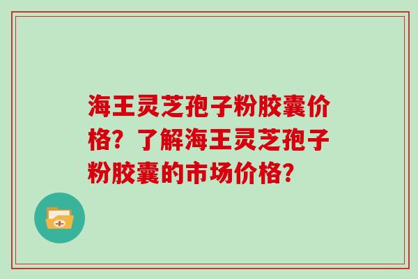 海王灵芝孢子粉胶囊价格？了解海王灵芝孢子粉胶囊的市场价格？