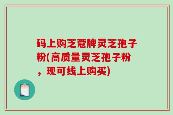 码上购芝蔻牌灵芝孢子粉(高质量灵芝孢子粉，现可线上购买)