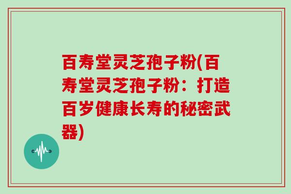 百寿堂灵芝孢子粉(百寿堂灵芝孢子粉：打造百岁健康长寿的秘密武器)