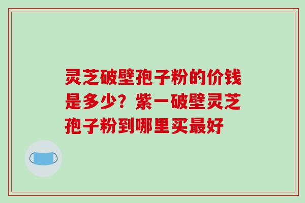 灵芝破壁孢子粉的价钱是多少？紫一破壁灵芝孢子粉到哪里买好