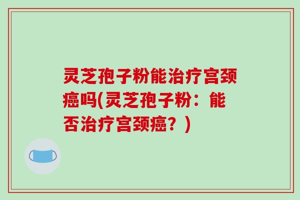 灵芝孢子粉能宫颈吗(灵芝孢子粉：能否宫颈？)