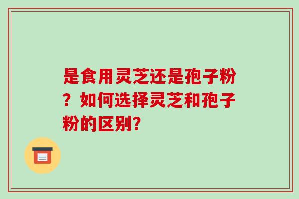 是食用灵芝还是孢子粉？如何选择灵芝和孢子粉的区别？