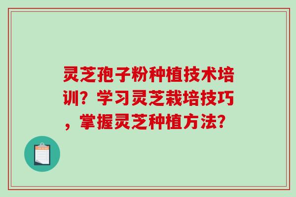 灵芝孢子粉种植技术培训？学习灵芝栽培技巧，掌握灵芝种植方法？
