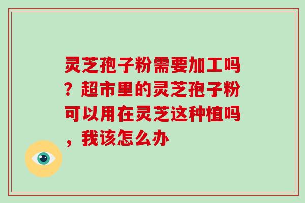 灵芝孢子粉需要加工吗？超市里的灵芝孢子粉可以用在灵芝这种植吗，我该怎么办