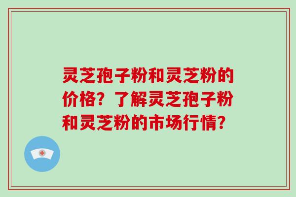灵芝孢子粉和灵芝粉的价格？了解灵芝孢子粉和灵芝粉的市场行情？