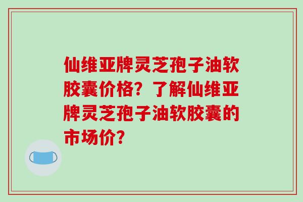 仙维亚牌灵芝孢子油软胶囊价格？了解仙维亚牌灵芝孢子油软胶囊的市场价？