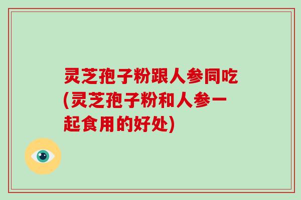 灵芝孢子粉跟人参同吃(灵芝孢子粉和人参一起食用的好处)
