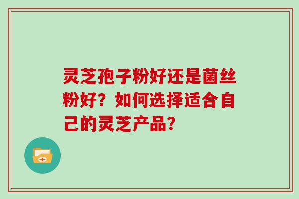 灵芝孢子粉好还是菌丝粉好？如何选择适合自己的灵芝产品？