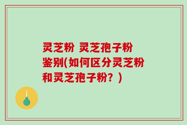 灵芝粉 灵芝孢子粉 鉴别(如何区分灵芝粉和灵芝孢子粉？)