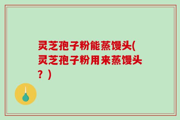灵芝孢子粉能蒸馒头(灵芝孢子粉用来蒸馒头？)