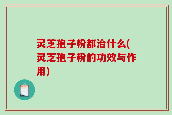 灵芝孢子粉都什么(灵芝孢子粉的功效与作用)