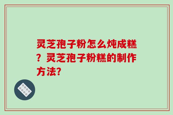 灵芝孢子粉怎么炖成糕？灵芝孢子粉糕的制作方法？