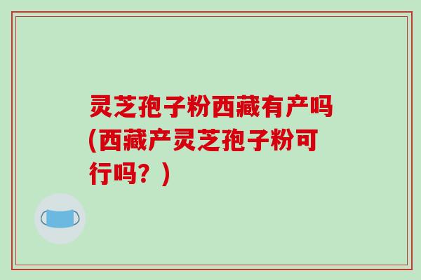 灵芝孢子粉西藏有产吗(西藏产灵芝孢子粉可行吗？)