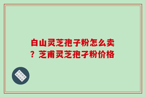 白山灵芝孢子粉怎么卖？芝甫灵芝孢孑粉价格