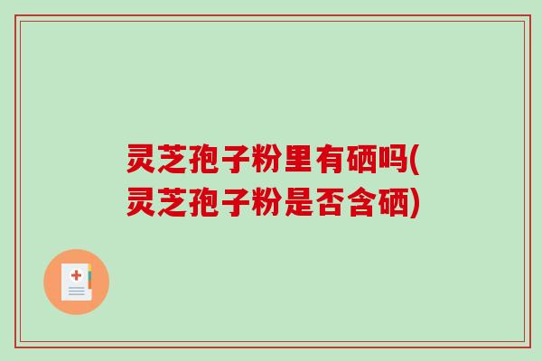 灵芝孢子粉里有硒吗(灵芝孢子粉是否含硒)