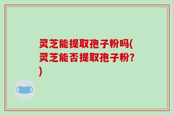灵芝能提取孢子粉吗(灵芝能否提取孢子粉？)