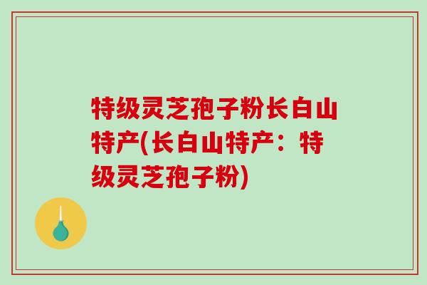 特级灵芝孢子粉长白山特产(长白山特产：特级灵芝孢子粉)
