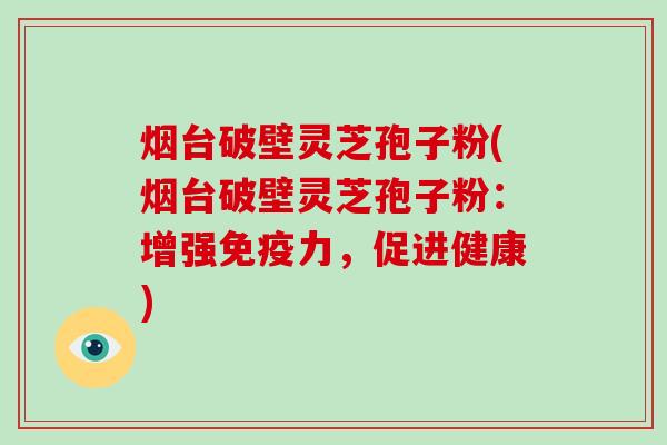 烟台破壁灵芝孢子粉(烟台破壁灵芝孢子粉：增强免疫力，促进健康)