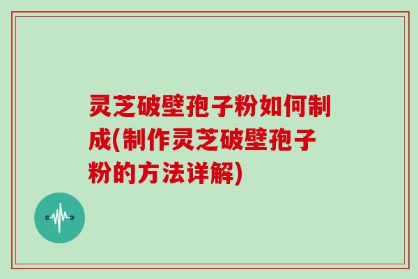 灵芝破壁孢子粉如何制成(制作灵芝破壁孢子粉的方法详解)