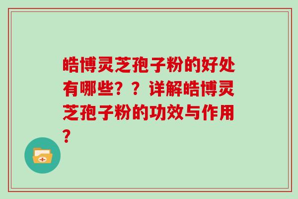 皓博灵芝孢子粉的好处有哪些？？详解皓博灵芝孢子粉的功效与作用？