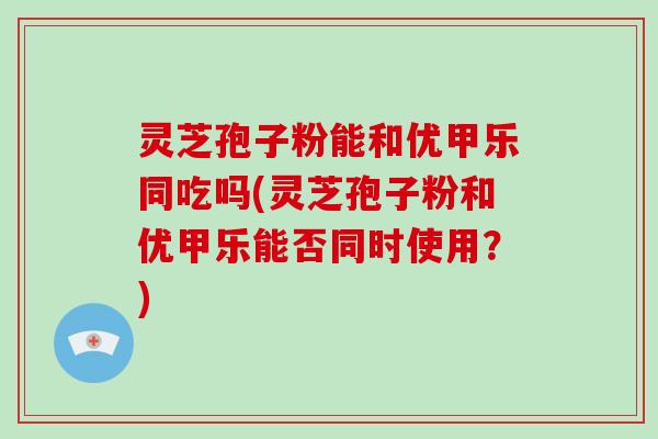 灵芝孢子粉能和优甲乐同吃吗(灵芝孢子粉和优甲乐能否同时使用?) 灵芝孢子粉能和优甲乐同吃吗(灵芝孢子粉和优甲乐能否同时使用?)