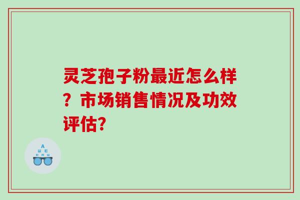 灵芝孢子粉近怎么样？市场销售情况及功效评估？